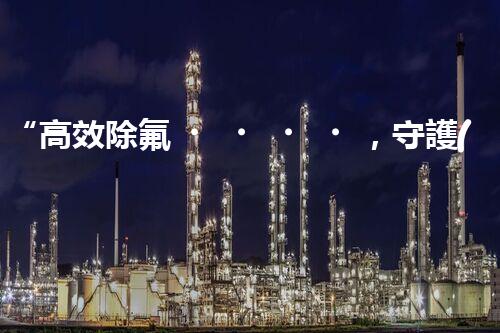 “高效除氟，守護(hù)碧水藍(lán)天——廢水中氟離子處理新篇章”